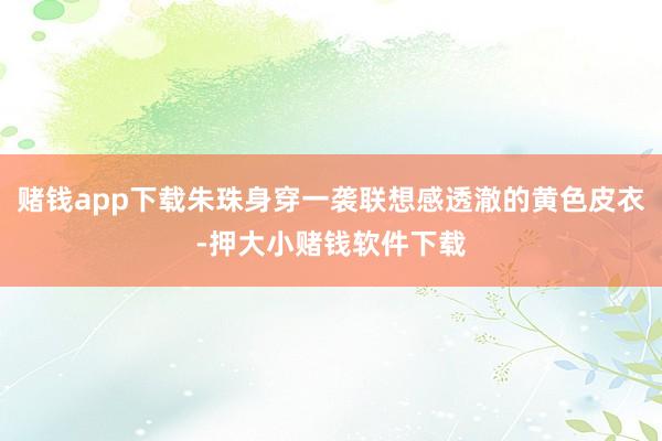 赌钱app下载朱珠身穿一袭联想感透澈的黄色皮衣-押大小赌钱软件下载