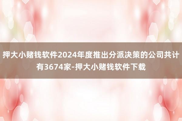 押大小赌钱软件2024年度推出分派决策的公司共计有3674家-押大小赌钱软件下载