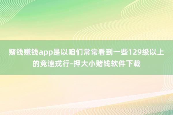 赌钱赚钱app是以咱们常常看到一些129级以上的竞速戎行-押大小赌钱软件下载