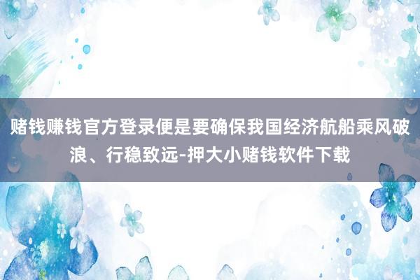 赌钱赚钱官方登录便是要确保我国经济航船乘风破浪、行稳致远-押大小赌钱软件下载