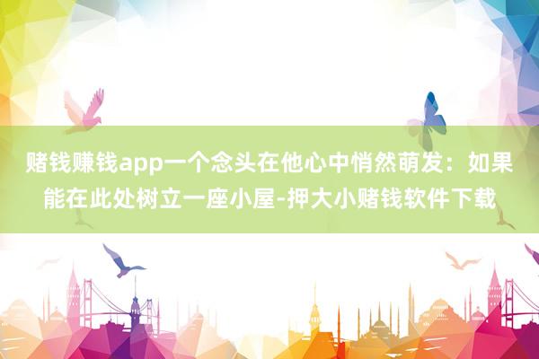 赌钱赚钱app一个念头在他心中悄然萌发：如果能在此处树立一座小屋-押大小赌钱软件下载