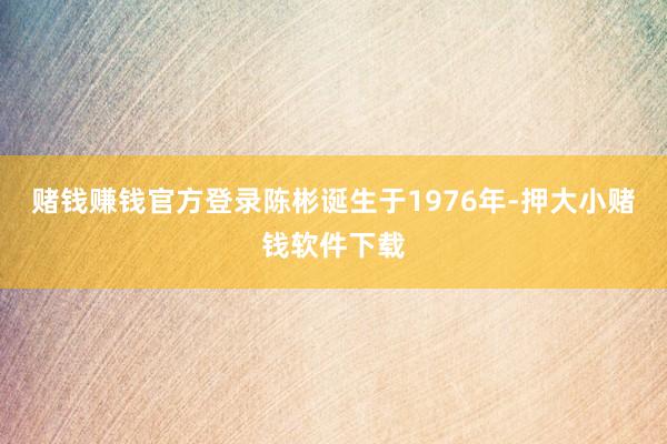 赌钱赚钱官方登录陈彬诞生于1976年-押大小赌钱软件下载