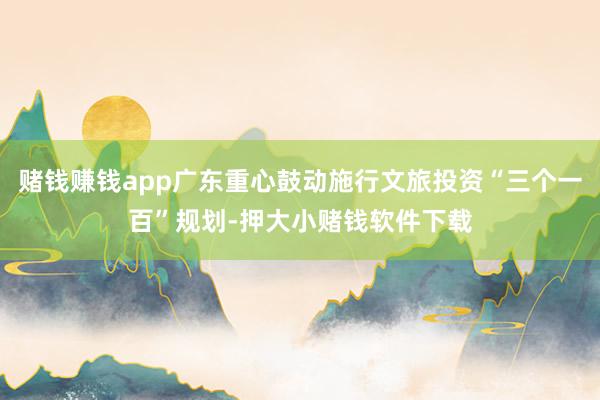 赌钱赚钱app广东重心鼓动施行文旅投资“三个一百”规划-押大小赌钱软件下载