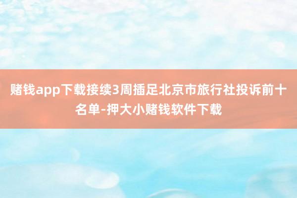 赌钱app下载接续3周插足北京市旅行社投诉前十名单-押大小赌钱软件下载