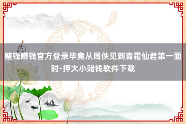 赌钱赚钱官方登录毕竟从周佚见到青霜仙君第一面时-押大小赌钱软件下载