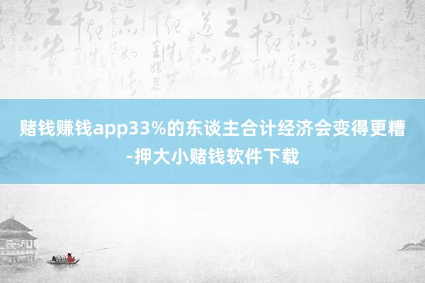 赌钱赚钱app33%的东谈主合计经济会变得更糟-押大小赌钱软件下载