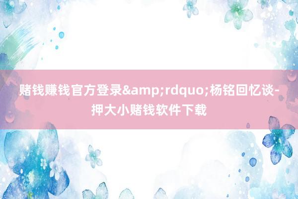 赌钱赚钱官方登录&rdquo;杨铭回忆谈-押大小赌钱软件下载