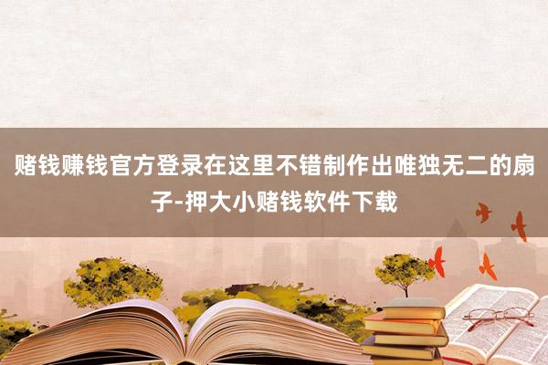赌钱赚钱官方登录在这里不错制作出唯独无二的扇子-押大小赌钱软件下载