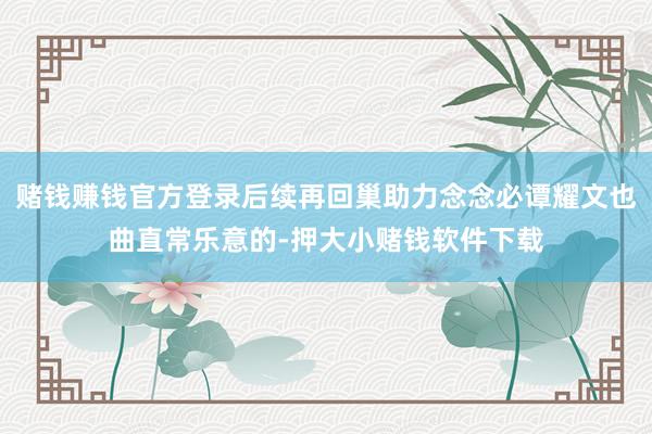 赌钱赚钱官方登录后续再回巢助力念念必谭耀文也曲直常乐意的-押大小赌钱软件下载
