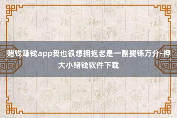 赌钱赚钱app我也很想拥抱老是一副矍铄万分-押大小赌钱软件下载