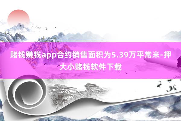 赌钱赚钱app合约销售面积为5.39万平常米-押大小赌钱软件下载