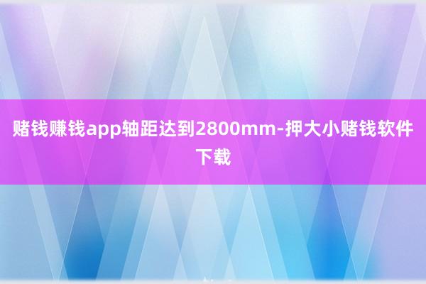 赌钱赚钱app轴距达到2800mm-押大小赌钱软件下载