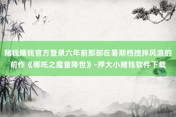 赌钱赚钱官方登录六年前那部在暑期档搅拌风浪的前作《哪吒之魔童降世》-押大小赌钱软件下载