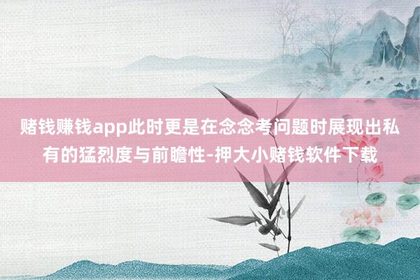 赌钱赚钱app此时更是在念念考问题时展现出私有的猛烈度与前瞻性-押大小赌钱软件下载