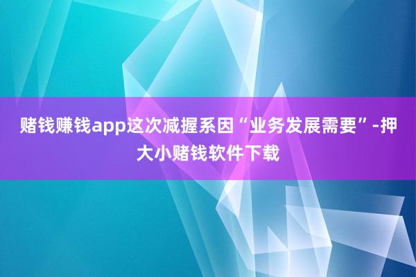 赌钱赚钱app这次减握系因“业务发展需要”-押大小赌钱软件下载