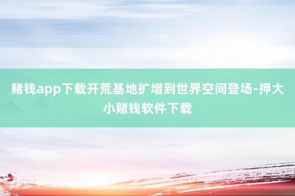 赌钱app下载开荒基地扩增到世界空间登场-押大小赌钱软件下载