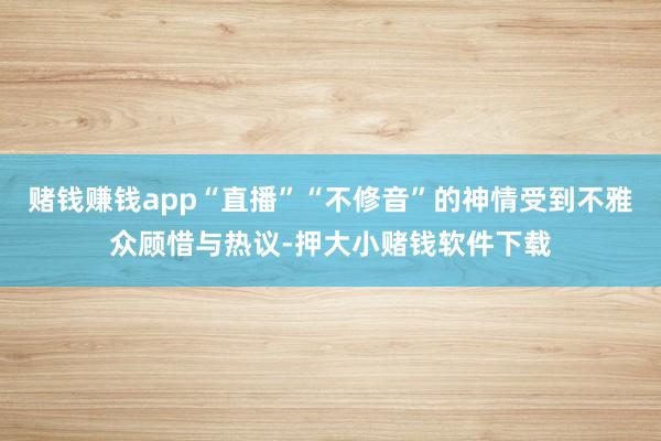 赌钱赚钱app“直播”“不修音”的神情受到不雅众顾惜与热议-押大小赌钱软件下载