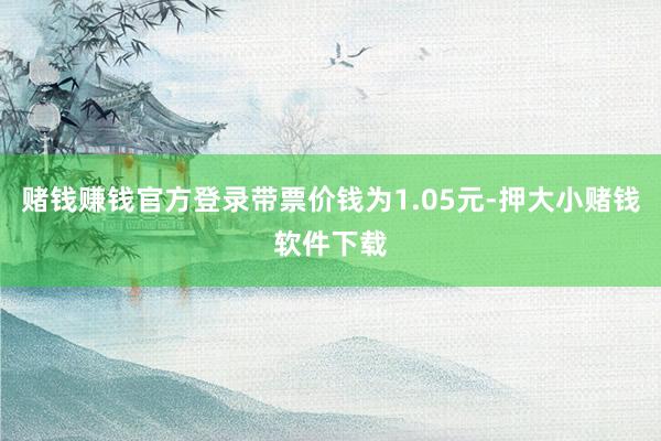 赌钱赚钱官方登录带票价钱为1.05元-押大小赌钱软件下载