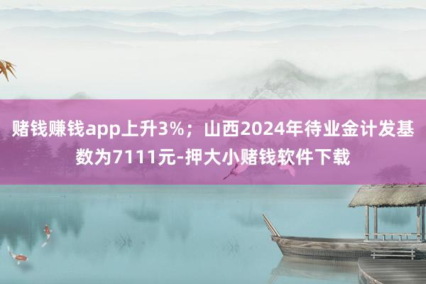 赌钱赚钱app上升3%；山西2024年待业金计发基数为7111元-押大小赌钱软件下载