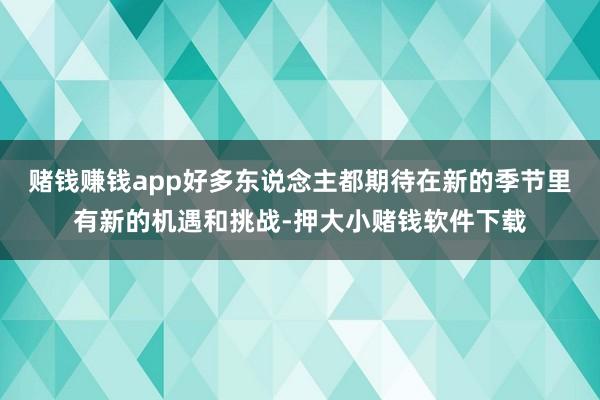 赌钱赚钱app好多东说念主都期待在新的季节里有新的机遇和挑战-押大小赌钱软件下载