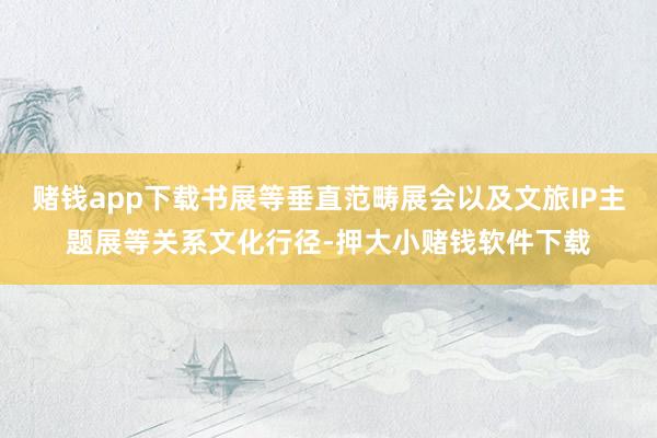 赌钱app下载书展等垂直范畴展会以及文旅IP主题展等关系文化行径-押大小赌钱软件下载