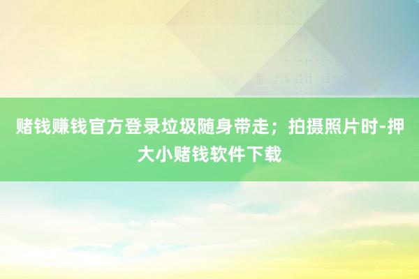 赌钱赚钱官方登录垃圾随身带走；拍摄照片时-押大小赌钱软件下载