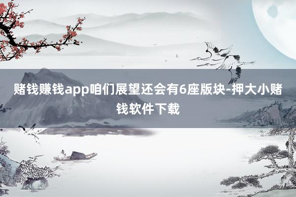 赌钱赚钱app咱们展望还会有6座版块-押大小赌钱软件下载