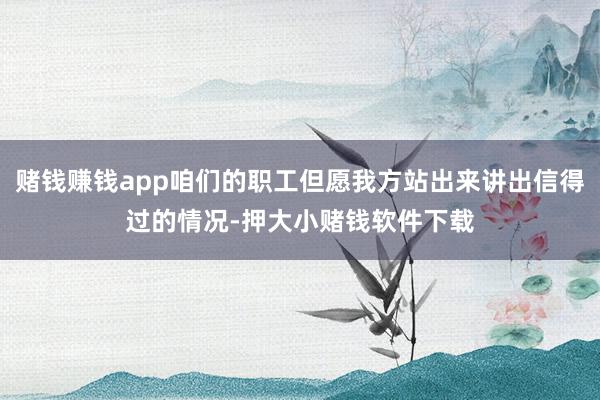 赌钱赚钱app咱们的职工但愿我方站出来讲出信得过的情况-押大小赌钱软件下载