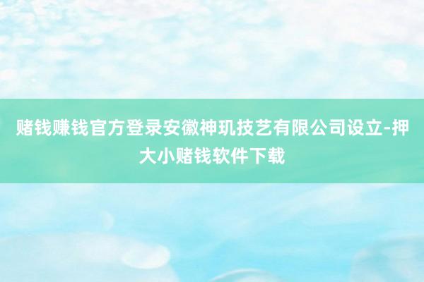 赌钱赚钱官方登录安徽神玑技艺有限公司设立-押大小赌钱软件下载