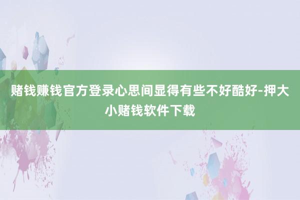 赌钱赚钱官方登录心思间显得有些不好酷好-押大小赌钱软件下载