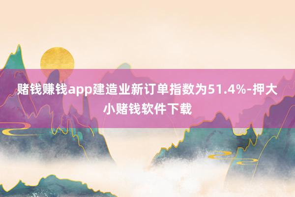 赌钱赚钱app建造业新订单指数为51.4%-押大小赌钱软件下载