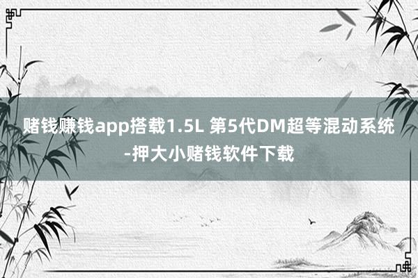 赌钱赚钱app搭载1.5L 第5代DM超等混动系统-押大小赌钱软件下载