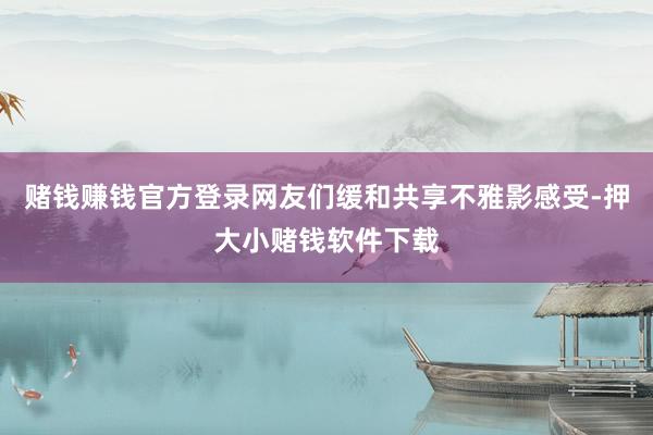 赌钱赚钱官方登录网友们缓和共享不雅影感受-押大小赌钱软件下载