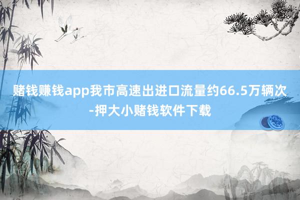 赌钱赚钱app我市高速出进口流量约66.5万辆次-押大小赌钱软件下载