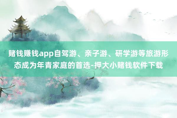 赌钱赚钱app自驾游、亲子游、研学游等旅游形态成为年青家庭的首选-押大小赌钱软件下载