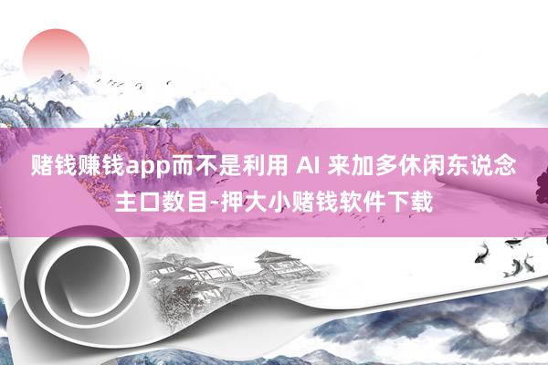赌钱赚钱app而不是利用 AI 来加多休闲东说念主口数目-押大小赌钱软件下载