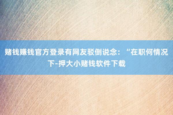 赌钱赚钱官方登录有网友驳倒说念：“在职何情况下-押大小赌钱软件下载