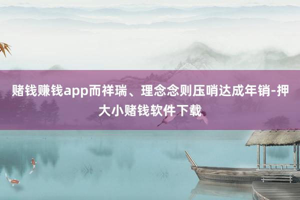 赌钱赚钱app而祥瑞、理念念则压哨达成年销-押大小赌钱软件下载