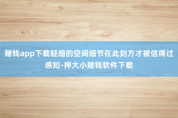 赌钱app下载轻细的空间细节在此刻方才被信得过感知-押大小赌钱软件下载