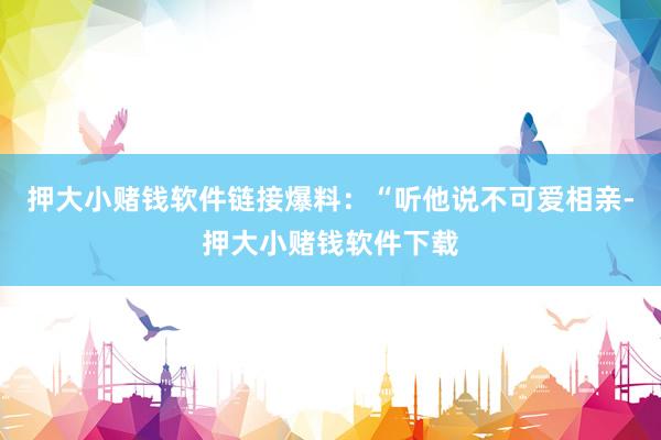 押大小赌钱软件链接爆料：“听他说不可爱相亲-押大小赌钱软件下载
