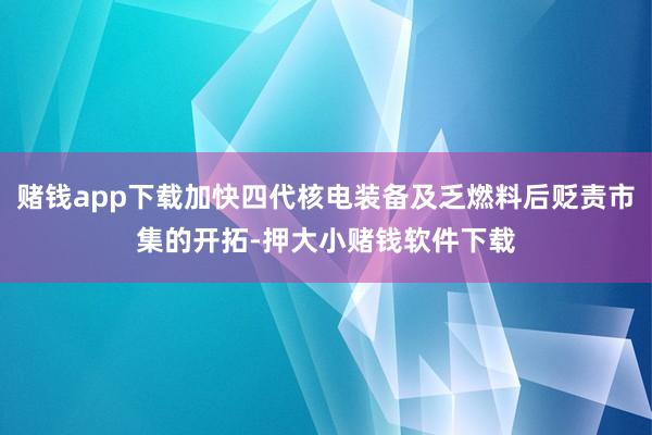 赌钱app下载加快四代核电装备及乏燃料后贬责市集的开拓-押大小赌钱软件下载