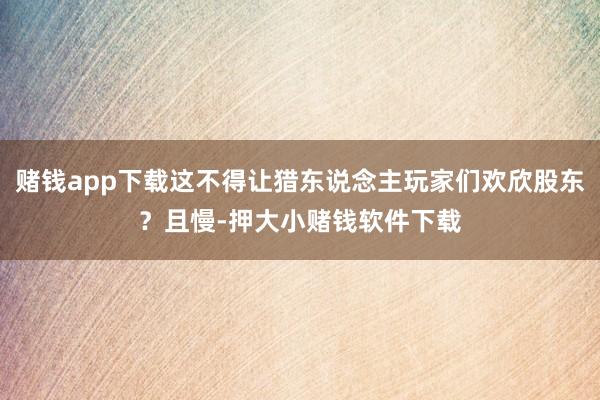 赌钱app下载这不得让猎东说念主玩家们欢欣股东？且慢-押大小赌钱软件下载