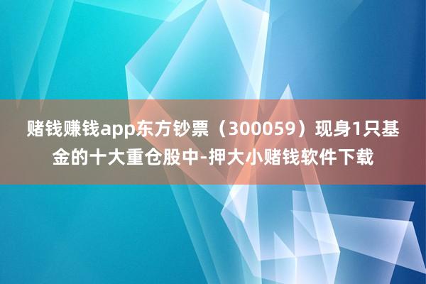 赌钱赚钱app东方钞票（300059）现身1只基金的十大重仓股中-押大小赌钱软件下载