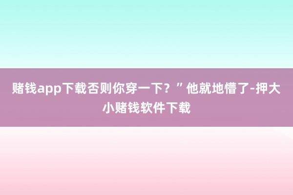 赌钱app下载否则你穿一下？”他就地懵了-押大小赌钱软件下载