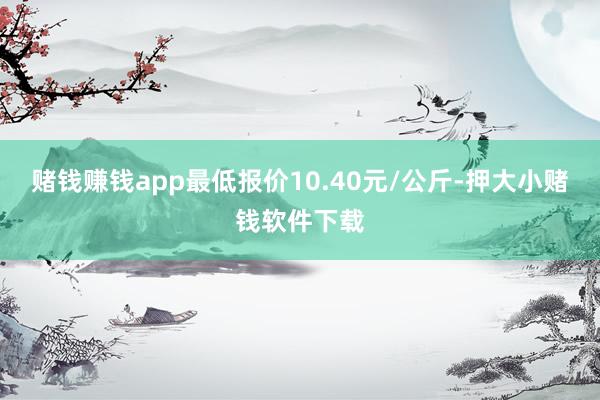 赌钱赚钱app最低报价10.40元/公斤-押大小赌钱软件下载