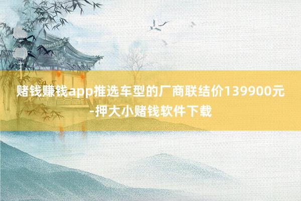 赌钱赚钱app推选车型的厂商联结价139900元-押大小赌钱软件下载
