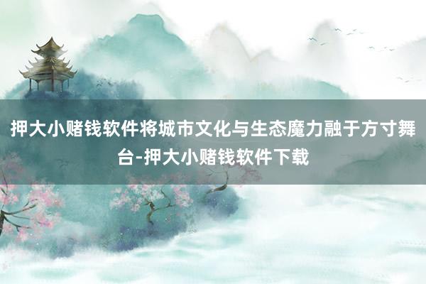 押大小赌钱软件将城市文化与生态魔力融于方寸舞台-押大小赌钱软件下载