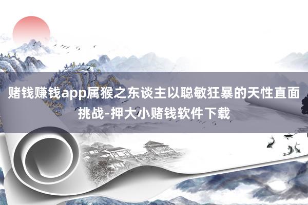 赌钱赚钱app属猴之东谈主以聪敏狂暴的天性直面挑战-押大小赌钱软件下载