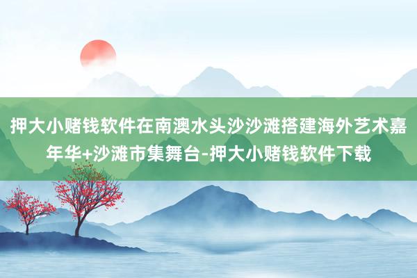 押大小赌钱软件在南澳水头沙沙滩搭建海外艺术嘉年华+沙滩市集舞台-押大小赌钱软件下载
