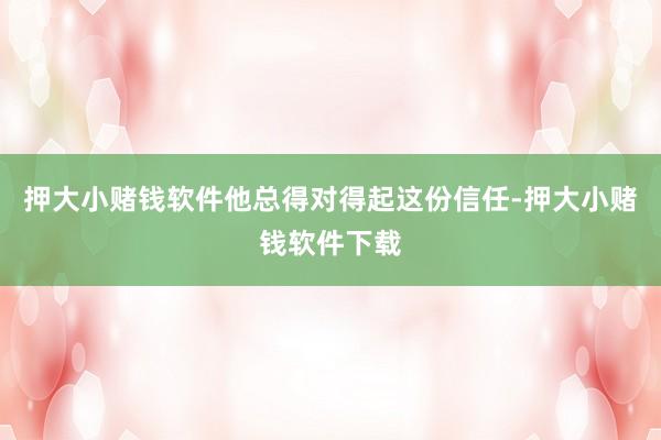 押大小赌钱软件他总得对得起这份信任-押大小赌钱软件下载
